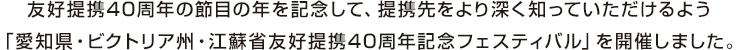 友好提携4 0周年の節目の年を記念して、提携先をより深く知っていただけるよう「愛知県・ビクトリア州・江蘇省友好提携4 0周年記念フェスティバル」を開催しました。